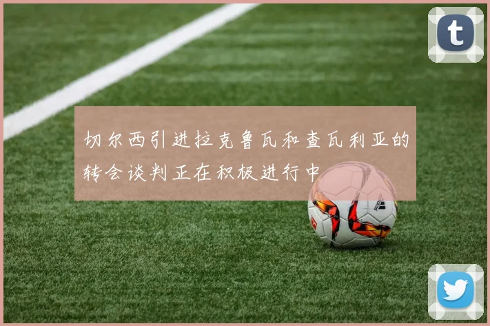 切尔西引进拉克鲁瓦和查瓦利亚的转会谈判正在积极进行中